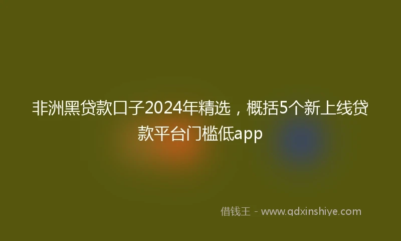 非洲黑贷款口子2024年精选，概括5个新上线贷款平台门槛低app