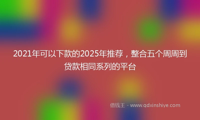 2021年可以下款的2025年推荐，整合五个周周到贷款相同系列的平台