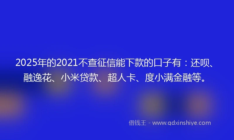 2025年的2021不查征信能下款的口子有：还呗、融逸花、小米贷款、超人卡、度小满金融等。