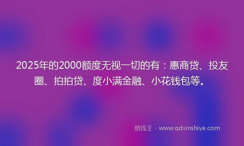 2025年的2000额度无视一切的有：惠商贷、投友圈、拍拍贷、度小满金融、小花钱包等。
