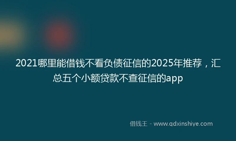 2021哪里能借钱不看负债征信的2025年推荐，汇总五个小额贷款不查征信的app