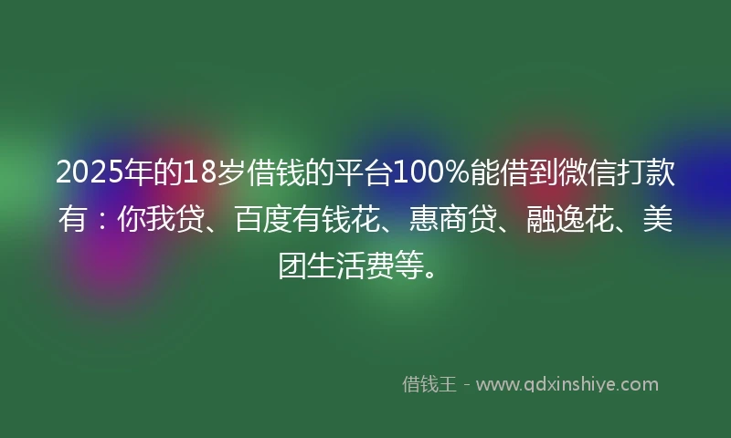 2025年的18岁借钱的平台100%能借到微信打款有：你我贷、百度有钱花、惠商贷、融逸花、美团生活费等。