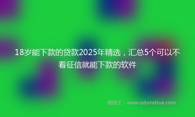 18岁能下款的贷款2025年精选，汇总5个可以不看征信就能下款的软件