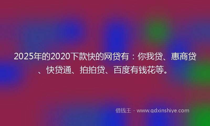 2025年的2020下款快的网贷有：你我贷、惠商贷、快贷通、拍拍贷、百度有钱花等。