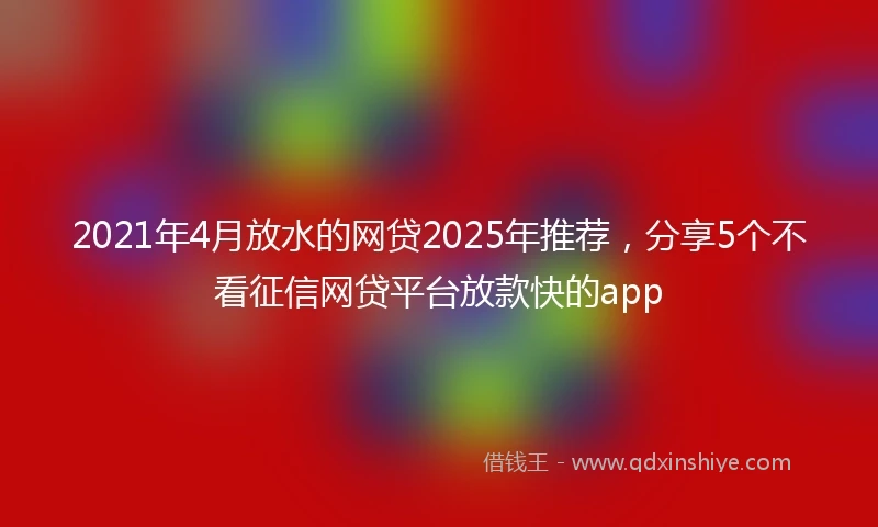 2021年4月放水的网贷2025年推荐，分享5个不看征信网贷平台放款快的app