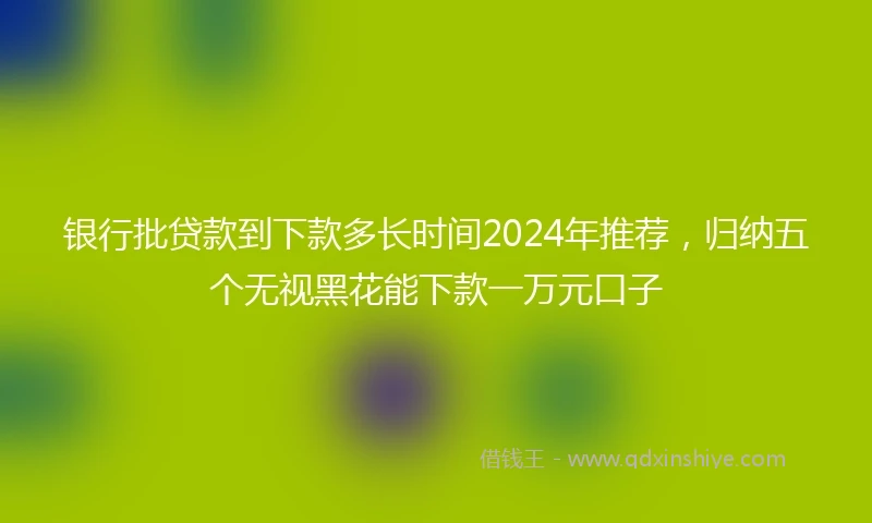 银行批贷款到下款多长时间2024年推荐，归纳五个无视黑花能下款一万元口子