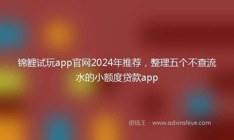 锦鲤试玩app官网2024年推荐，整理五个不查流水的小额度贷款app