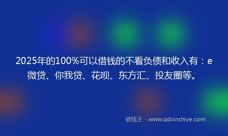 2025年的100%可以借钱的不看负债和收入有：e微贷、你我贷、花呗、东方汇、投友圈等。