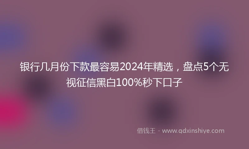 银行几月份下款最容易2024年精选，盘点5个无视征信黑白100%秒下口子