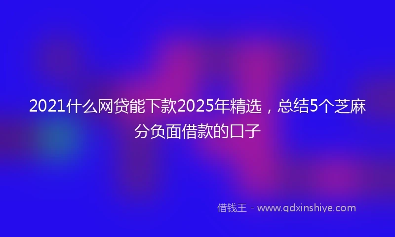2021什么网贷能下款2025年精选，总结5个芝麻分负面借款的口子