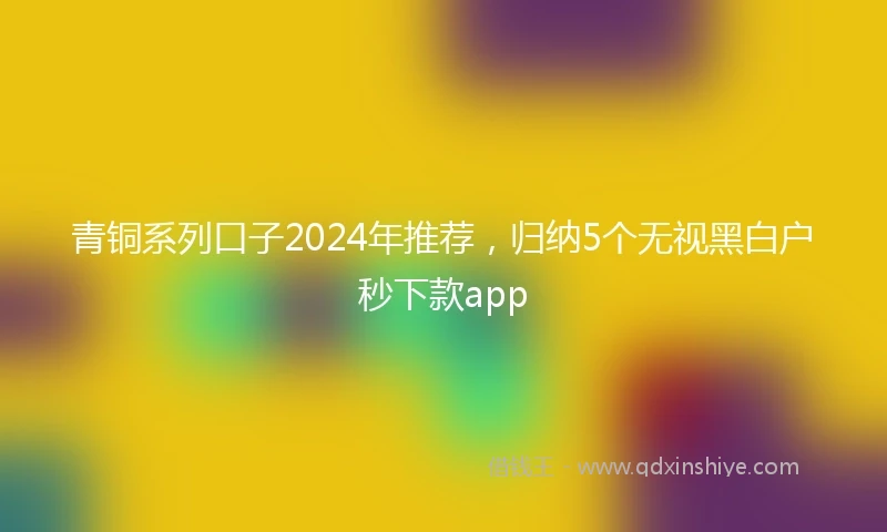 青铜系列口子2024年推荐，归纳5个无视黑白户秒下款app