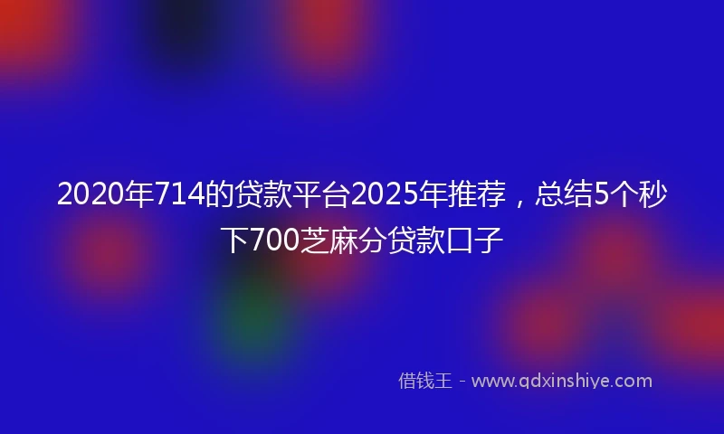 2020年714的贷款平台2025年推荐，总结5个秒下700芝麻分贷款口子