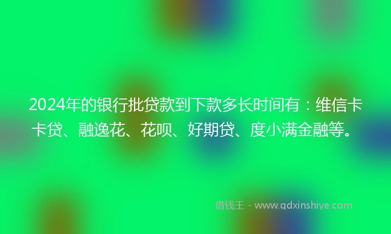 2024年的银行批贷款到下款多长时间有：维信卡卡贷、融逸花、花呗、好期贷、度小满金融等。