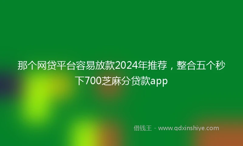 那个网贷平台容易放款2024年推荐，整合五个秒下700芝麻分贷款app