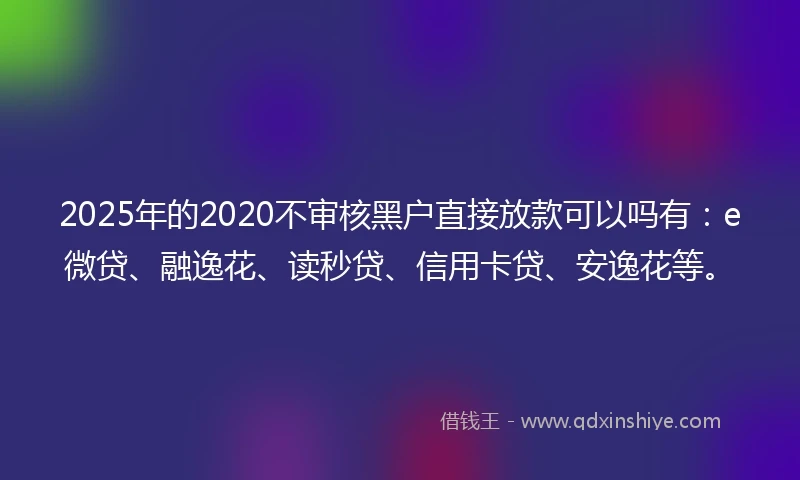 2025年的2020不审核黑户直接放款可以吗有：e微贷、融逸花、读秒贷、信用卡贷、安逸花等。