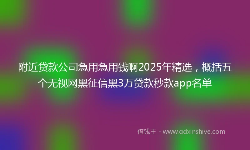附近贷款公司急用急用钱啊2025年精选，概括五个无视网黑征信黑3万贷款秒款app名单