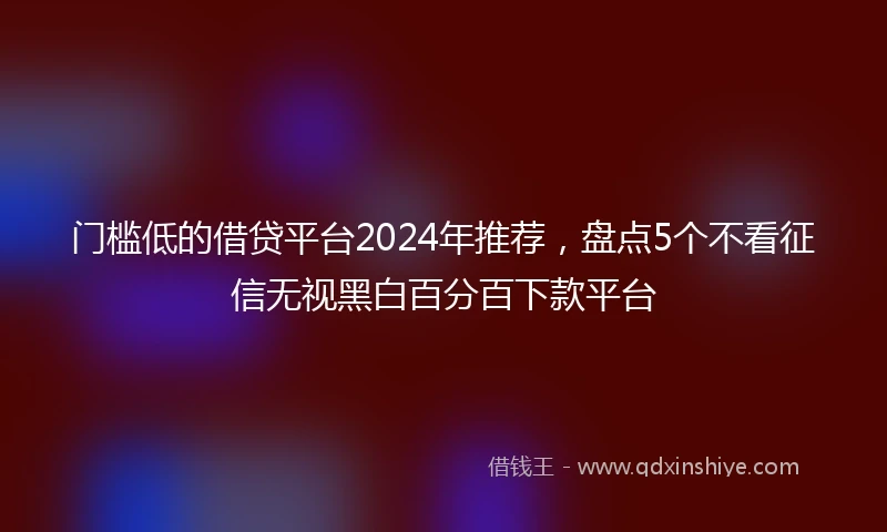 门槛低的借贷平台2024年推荐，盘点5个不看征信无视黑白百分百下款平台