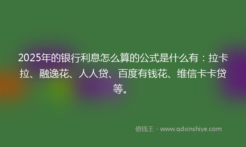 2025年的银行利息怎么算的公式是什么有：拉卡拉、融逸花、人人贷、百度有钱花、维信卡卡贷等。