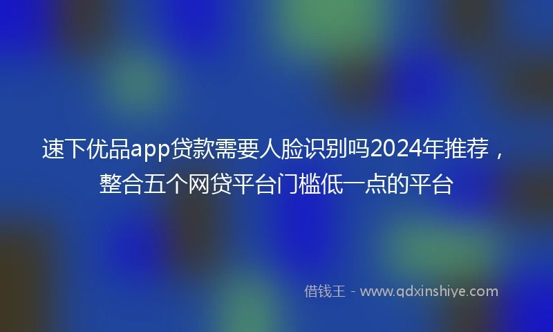 速下优品app贷款需要人脸识别吗2024年推荐，整合五个网贷平台门槛低一点的平台