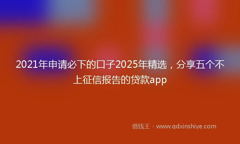 2021年申请必下的口子2025年精选，分享五个不上征信报告的贷款app