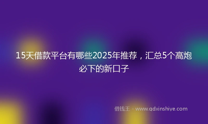 15天借款平台有哪些2025年推荐，汇总5个高炮必下的新口子