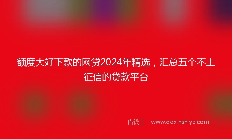 额度大好下款的网贷2024年精选，汇总五个不上征信的贷款平台