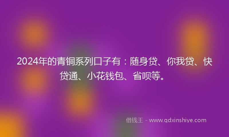 2024年的青铜系列口子有：随身贷、你我贷、快贷通、小花钱包、省呗等。
