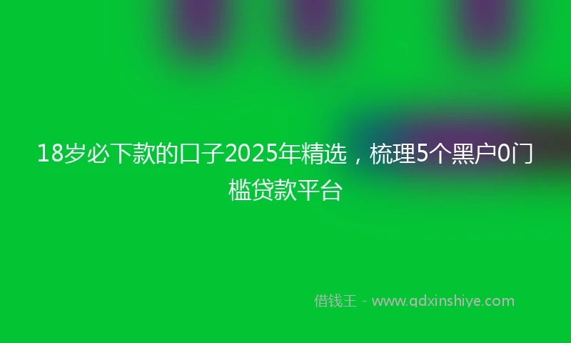 18岁必下款的口子2025年精选，梳理5个黑户0门槛贷款平台