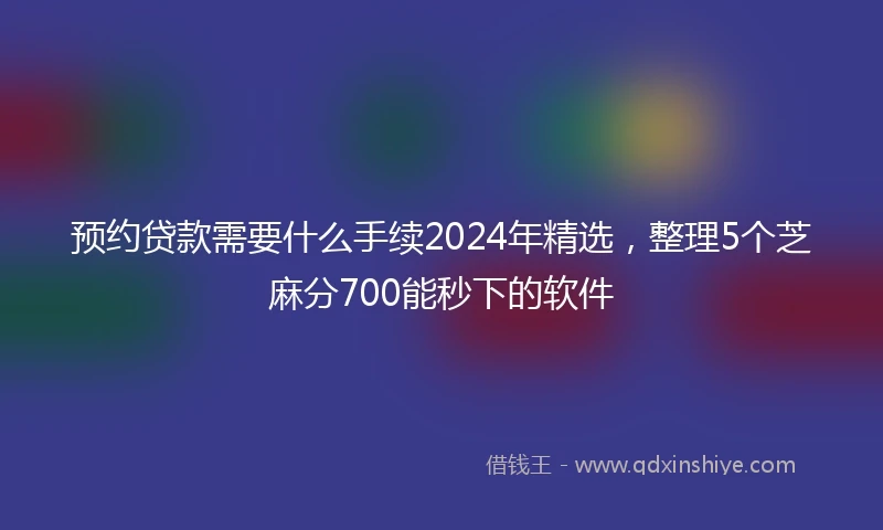 预约贷款需要什么手续2024年精选，整理5个芝麻分700能秒下的软件