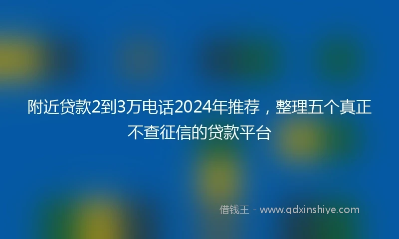 附近贷款2到3万电话2024年推荐，整理五个真正不查征信的贷款平台