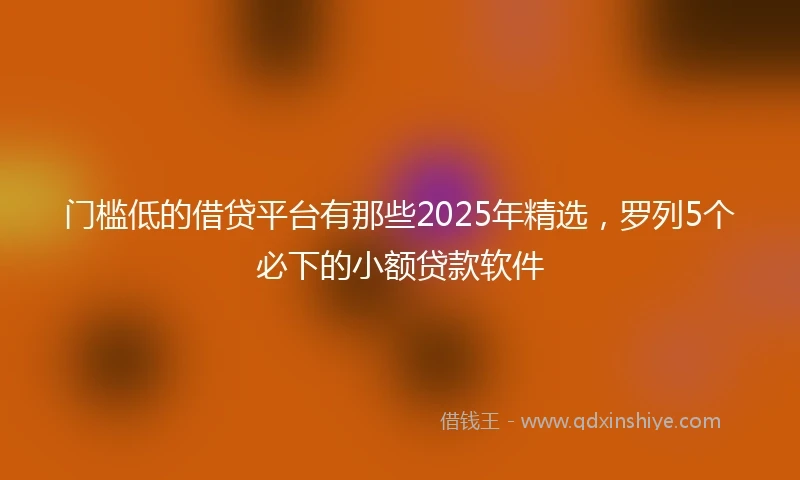 门槛低的借贷平台有那些2025年精选，罗列5个必下的小额贷款软件