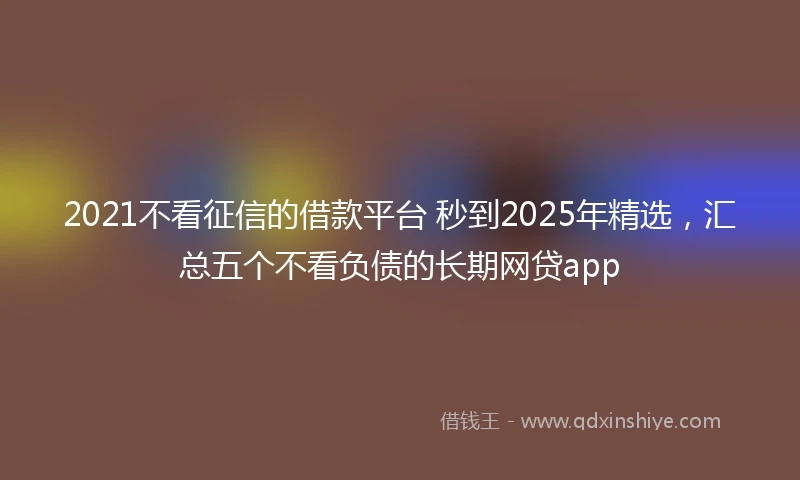 2021不看征信的借款平台 秒到2025年精选，汇总五个不看负债的长期网贷app