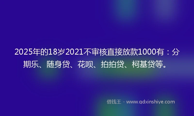 2025年的18岁2021不审核直接放款1000有：分期乐、随身贷、花呗、拍拍贷、柯基贷等。