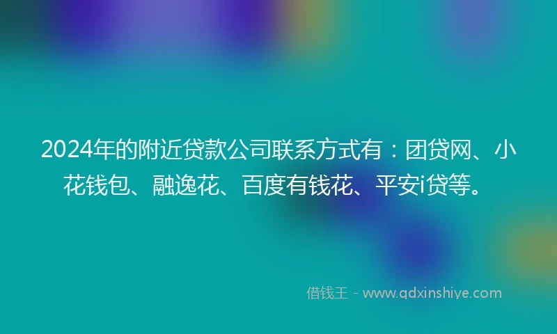 2024年的附近贷款公司联系方式有：团贷网、小花钱包、融逸花、百度有钱花、平安i贷等。