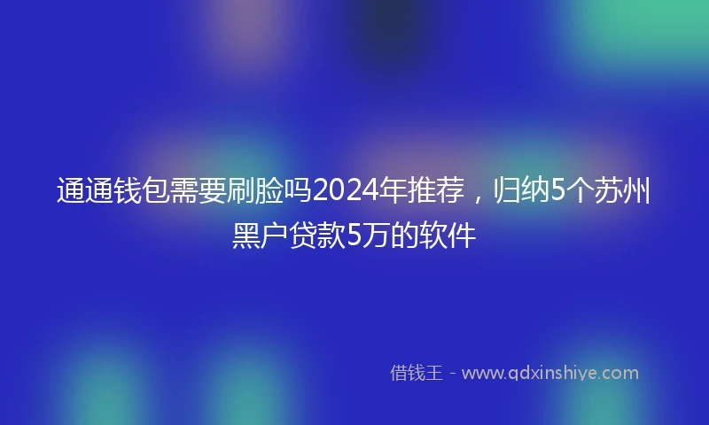 通通钱包需要刷脸吗2024年推荐，归纳5个苏州黑户贷款5万的软件