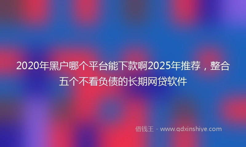 2020年黑户哪个平台能下款啊2025年推荐，整合五个不看负债的长期网贷软件