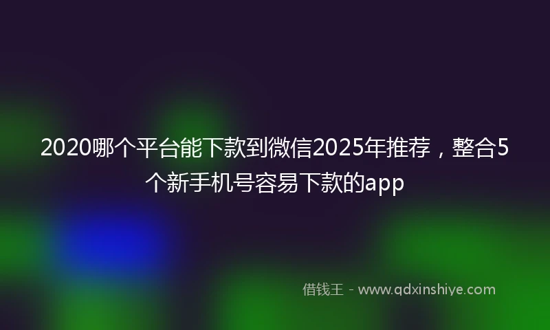 2020哪个平台能下款到微信2025年推荐，整合5个新手机号容易下款的app