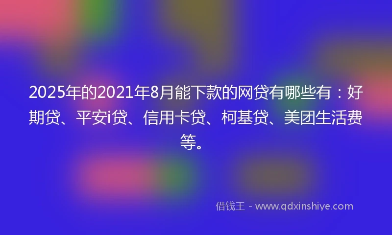 2025年的2021年8月能下款的网贷有哪些有：好期贷、平安i贷、信用卡贷、柯基贷、美团生活费等。