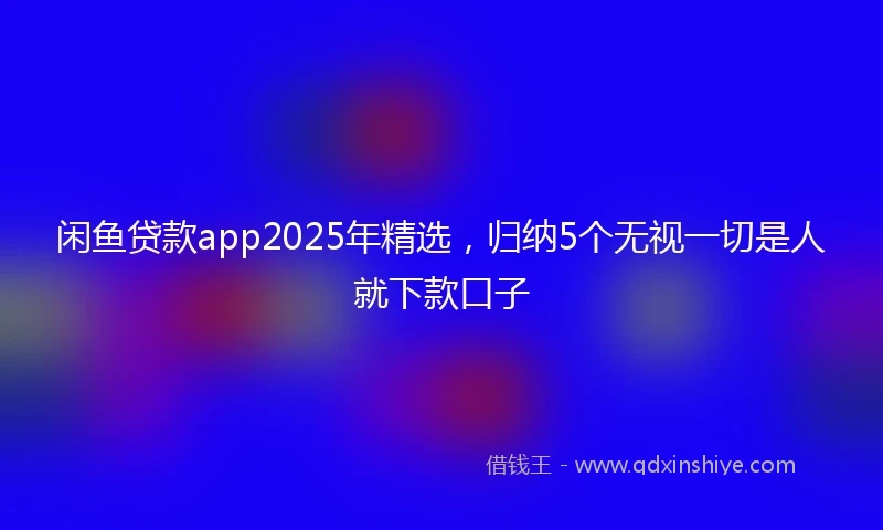 闲鱼贷款app2025年精选，归纳5个无视一切是人就下款口子