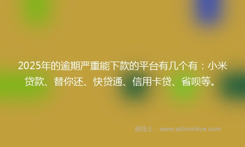 2025年的逾期严重能下款的平台有几个有：小米贷款、替你还、快贷通、信用卡贷、省呗等。