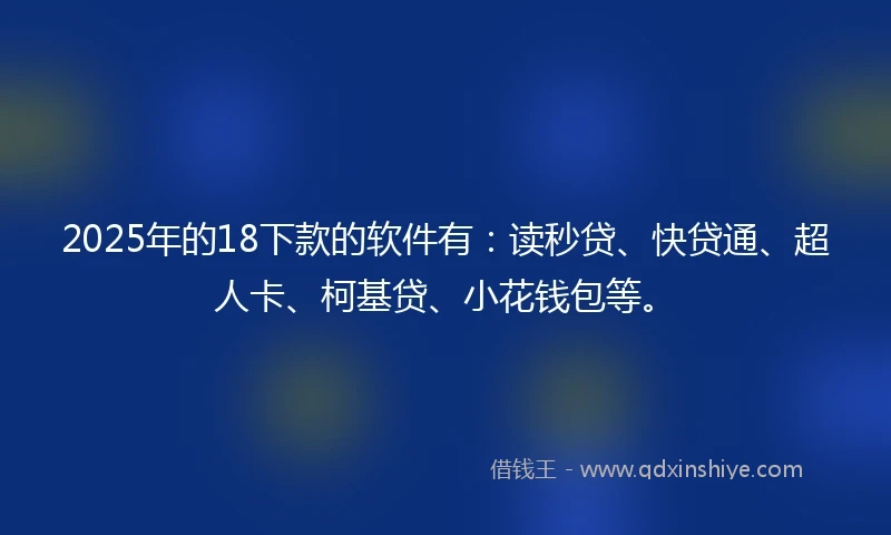 2025年的18下款的软件有：读秒贷、快贷通、超人卡、柯基贷、小花钱包等。