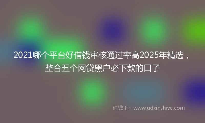 2021哪个平台好借钱审核通过率高2025年精选，整合五个网贷黑户必下款的口子