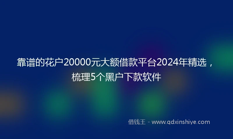 靠谱的花户20000元大额借款平台2024年精选，梳理5个黑户下款软件