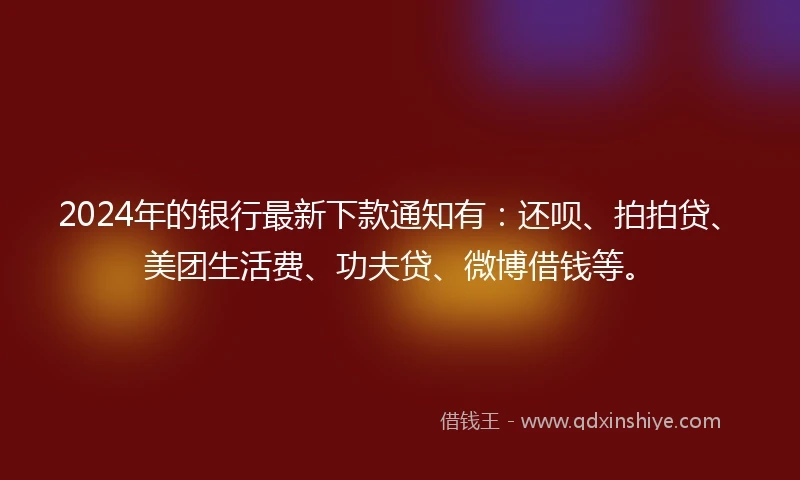 2024年的银行最新下款通知有：还呗、拍拍贷、美团生活费、功夫贷、微博借钱等。