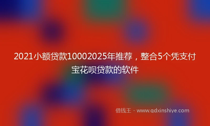 2021小额贷款10002025年推荐，整合5个凭支付宝花呗贷款的软件