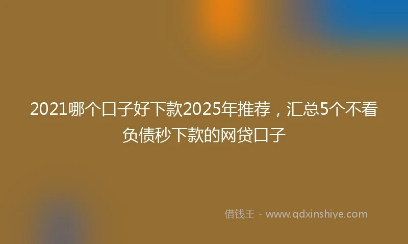 2021哪个口子好下款2025年推荐，汇总5个不看负债秒下款的网贷口子