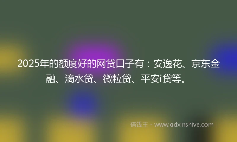 2025年的额度好的网贷口子有：安逸花、京东金融、滴水贷、微粒贷、平安i贷等。