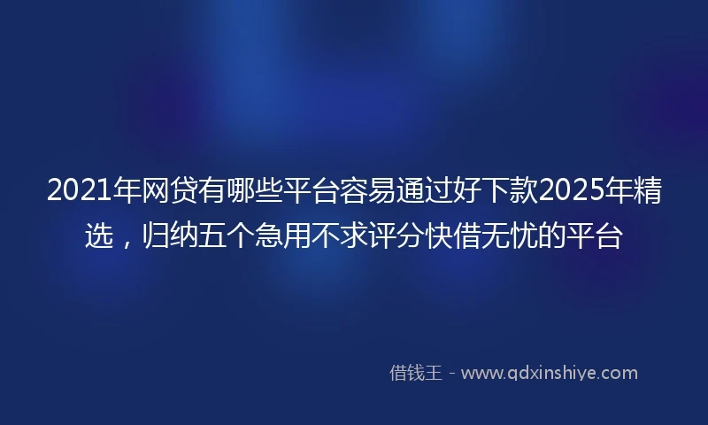 2021年网贷有哪些平台容易通过好下款2025年精选，归纳五个急用不求评分快借无忧的平台
