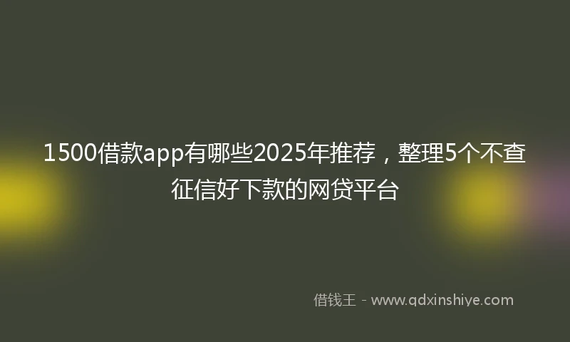 1500借款app有哪些2025年推荐，整理5个不查征信好下款的网贷平台