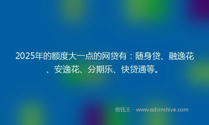 2025年的额度大一点的网贷有：随身贷、融逸花、安逸花、分期乐、快贷通等。